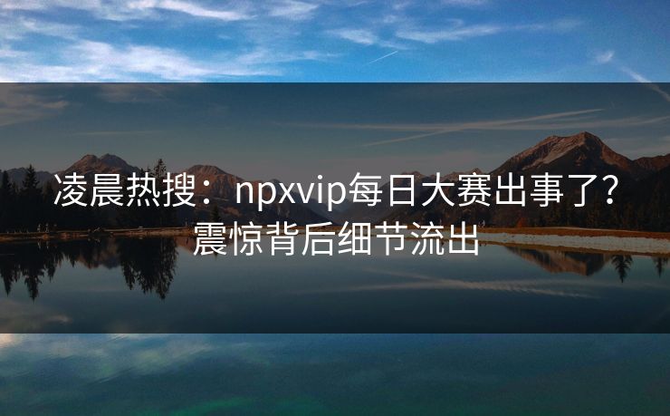 凌晨热搜：npxvip每日大赛出事了？震惊背后细节流出