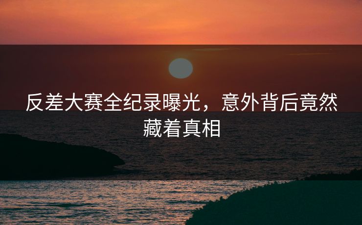 反差大赛全纪录曝光，意外背后竟然藏着真相