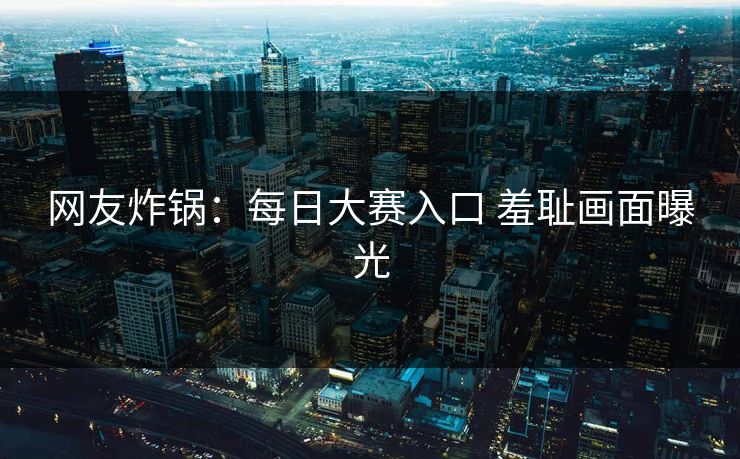 网友炸锅：每日大赛入口 羞耻画面曝光