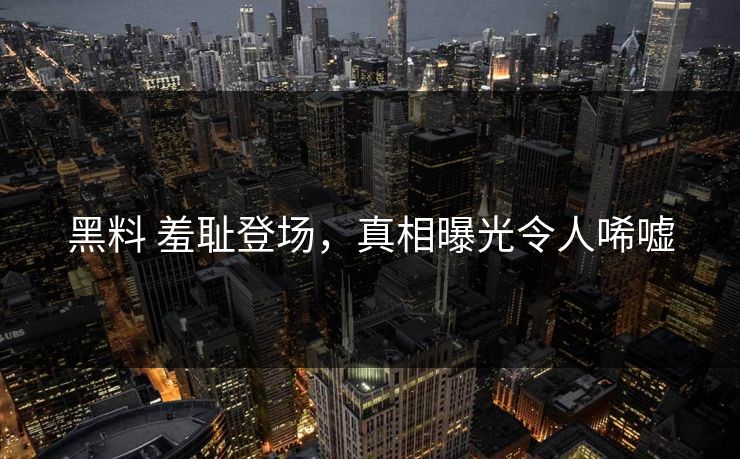 黑料 羞耻登场，真相曝光令人唏嘘