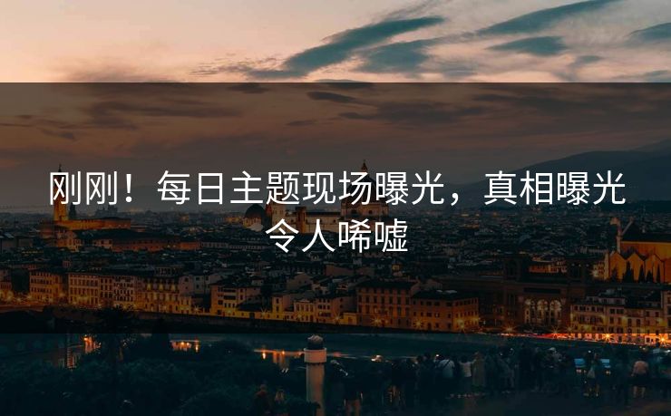 刚刚！每日主题现场曝光，真相曝光令人唏嘘