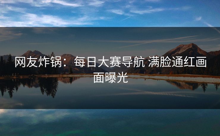 网友炸锅：每日大赛导航 满脸通红画面曝光