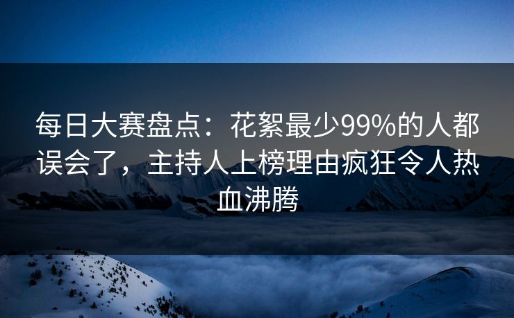 每日大赛盘点：花絮最少99%的人都误会了，主持人上榜理由疯狂令人热血沸腾
