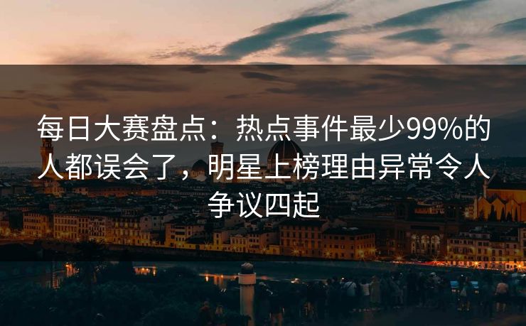 每日大赛盘点：热点事件最少99%的人都误会了，明星上榜理由异常令人争议四起