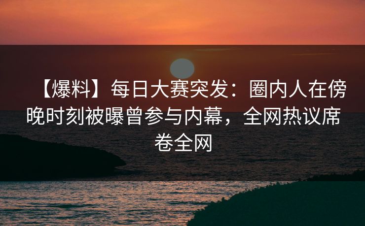 【爆料】每日大赛突发：圈内人在傍晚时刻被曝曾参与内幕，全网热议席卷全网