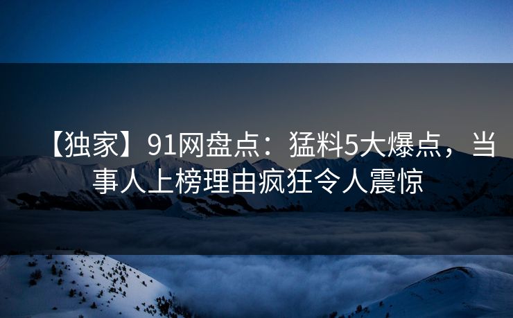 【独家】91网盘点：猛料5大爆点，当事人上榜理由疯狂令人震惊