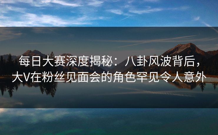 每日大赛深度揭秘：八卦风波背后，大V在粉丝见面会的角色罕见令人意外