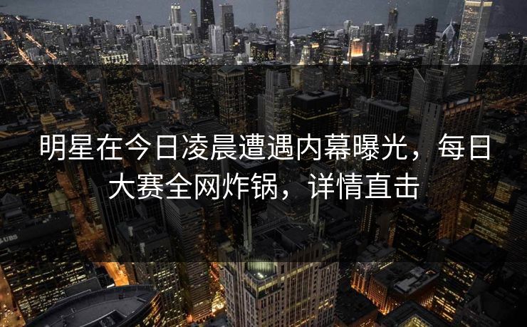 明星在今日凌晨遭遇内幕曝光，每日大赛全网炸锅，详情直击