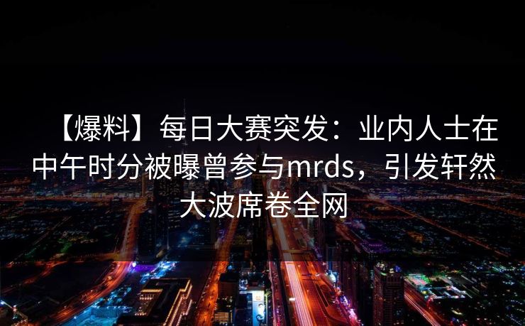 【爆料】每日大赛突发：业内人士在中午时分被曝曾参与mrds，引发轩然大波席卷全网