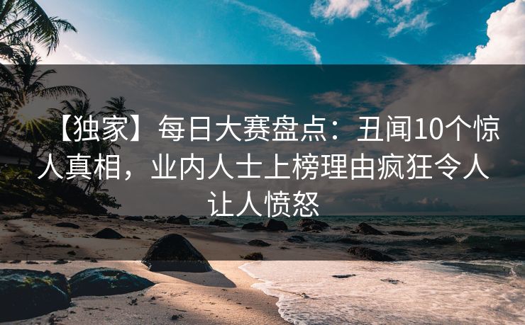 【独家】每日大赛盘点：丑闻10个惊人真相，业内人士上榜理由疯狂令人让人愤怒