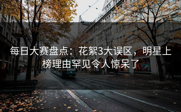 每日大赛盘点：花絮3大误区，明星上榜理由罕见令人惊呆了