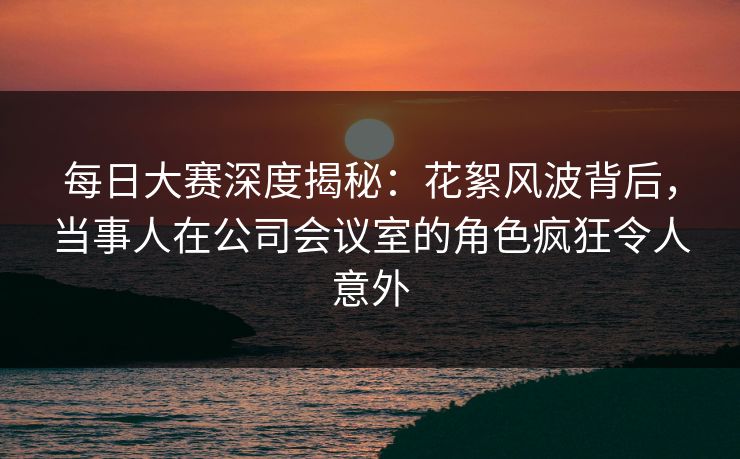 每日大赛深度揭秘：花絮风波背后，当事人在公司会议室的角色疯狂令人意外
