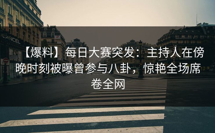 【爆料】每日大赛突发：主持人在傍晚时刻被曝曾参与八卦，惊艳全场席卷全网