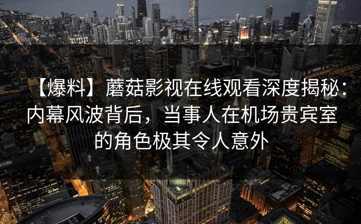 【爆料】蘑菇影视在线观看深度揭秘：内幕风波背后，当事人在机场贵宾室的角色极其令人意外