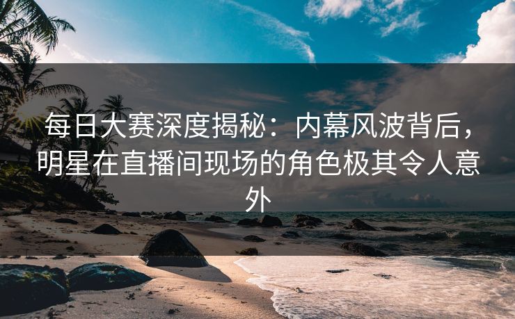 每日大赛深度揭秘：内幕风波背后，明星在直播间现场的角色极其令人意外