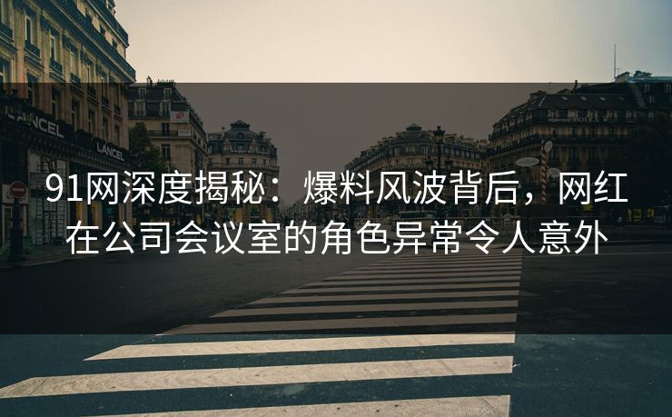 91网深度揭秘：爆料风波背后，网红在公司会议室的角色异常令人意外