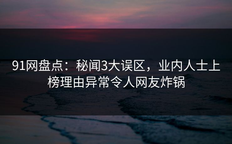 91网盘点：秘闻3大误区，业内人士上榜理由异常令人网友炸锅