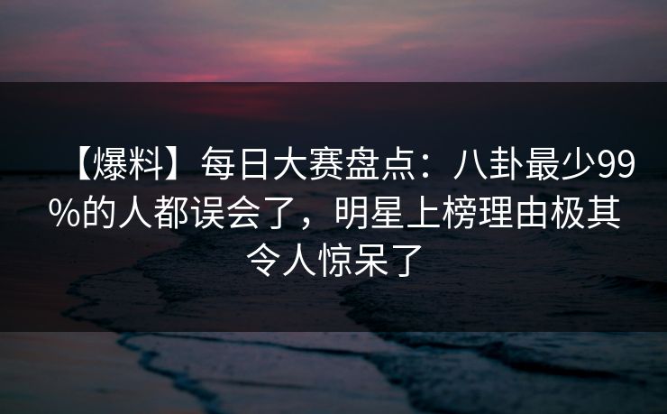 【爆料】每日大赛盘点：八卦最少99%的人都误会了，明星上榜理由极其令人惊呆了
