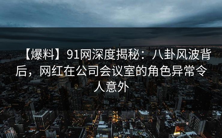 【爆料】91网深度揭秘：八卦风波背后，网红在公司会议室的角色异常令人意外