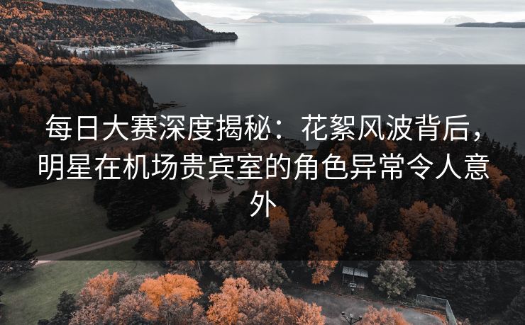 每日大赛深度揭秘：花絮风波背后，明星在机场贵宾室的角色异常令人意外