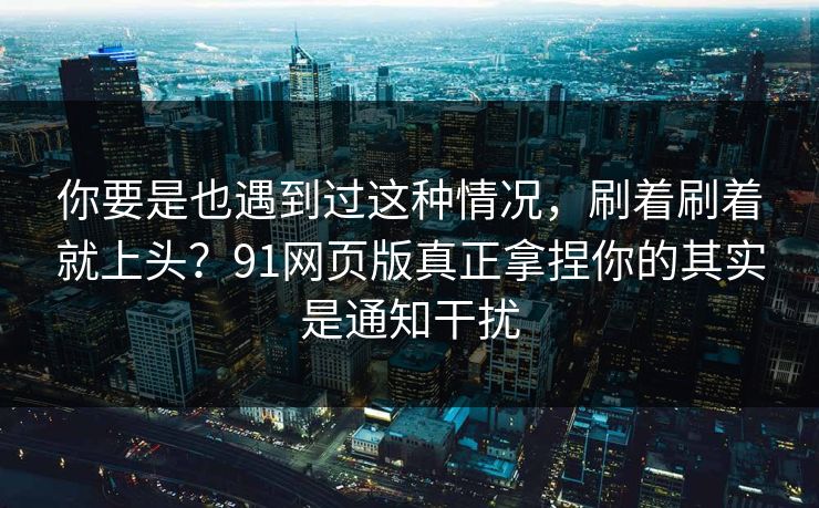 你要是也遇到过这种情况，刷着刷着就上头？91网页版真正拿捏你的其实是通知干扰