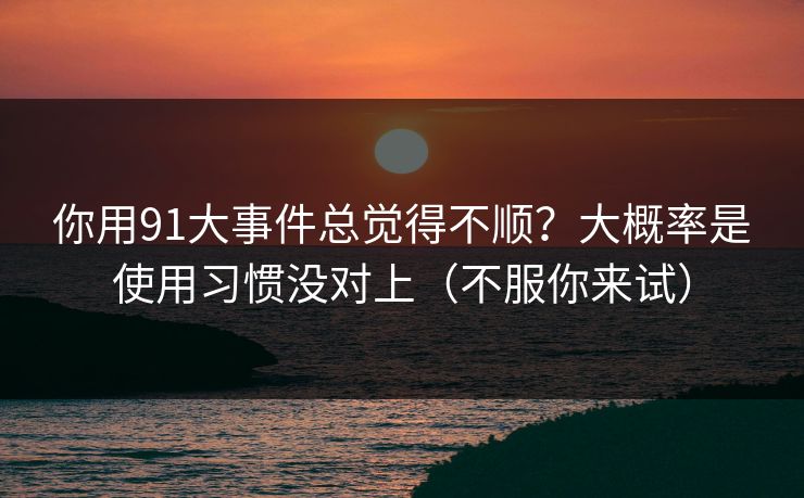 你用91大事件总觉得不顺？大概率是使用习惯没对上（不服你来试）