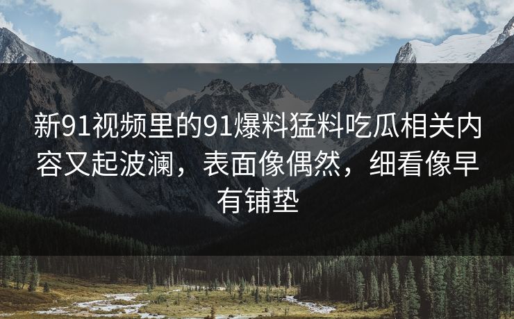 新91视频里的91爆料猛料吃瓜相关内容又起波澜,表面像偶然,细看像早有铺垫 新91视频里的91爆料猛料吃瓜相关内容又起波澜,表面像偶然,细看像早有铺垫
