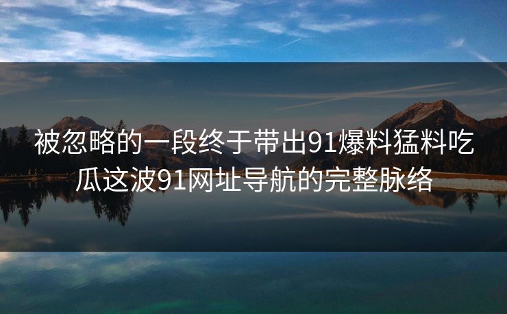 被忽略的一段终于带出91爆料猛料吃瓜这波91网址导航的完整脉络 被忽略的一段终于带出91爆料猛料吃瓜这波91网址导航的完整脉络